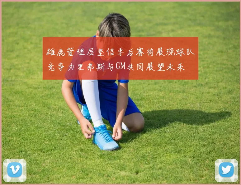 雄鹿管理层坚信季后赛将展现球队竞争力里弗斯与GM共同展望未来