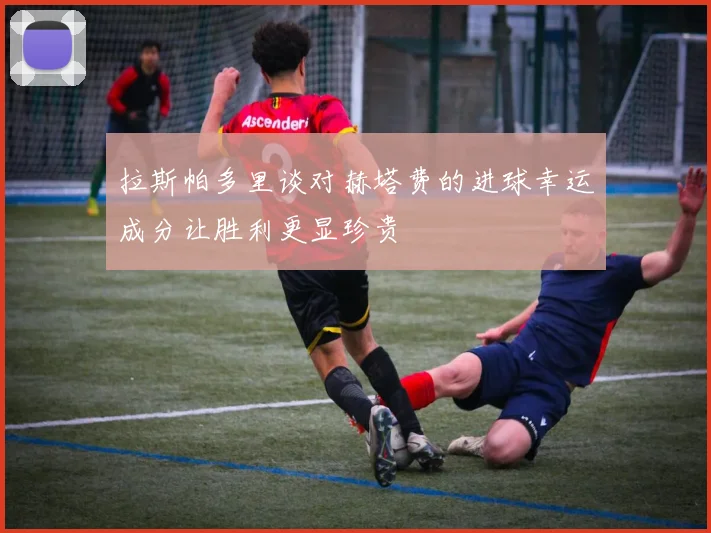 拉斯帕多里谈对赫塔费的进球幸运成分让胜利更显珍贵