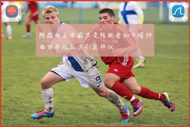 阿森纳五年前只是陪跑者如今塔帅面临夺冠压力引发热议