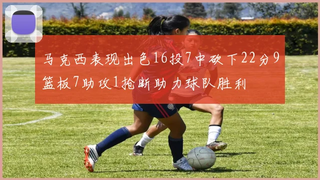 马克西表现出色16投7中砍下22分9篮板7助攻1抢断助力球队胜利