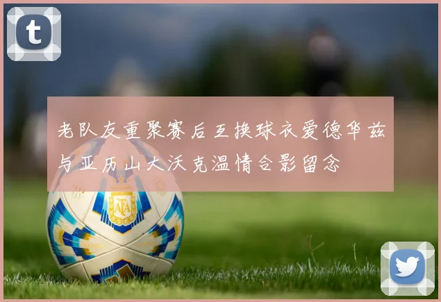 老队友重聚赛后互换球衣爱德华兹与亚历山大沃克温情合影留念