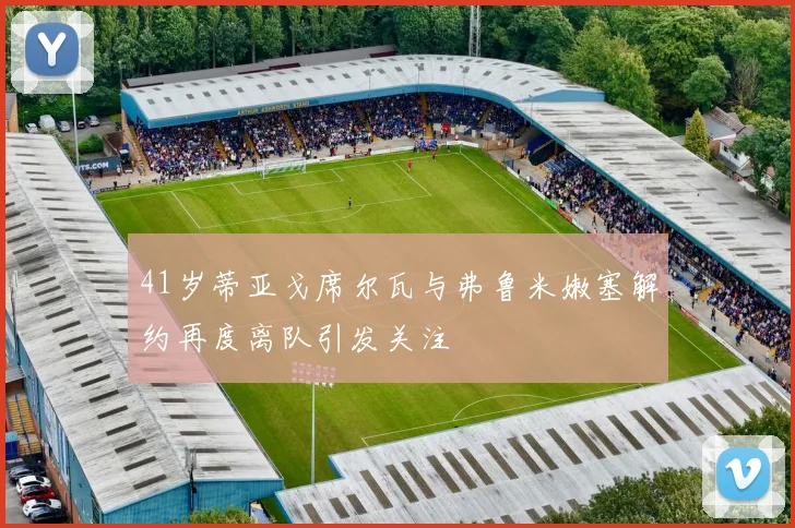 41岁蒂亚戈席尔瓦与弗鲁米嫩塞解约再度离队引发关注