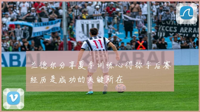 兰德尔分享夏季训练心得称季后赛经历是成功的关键所在