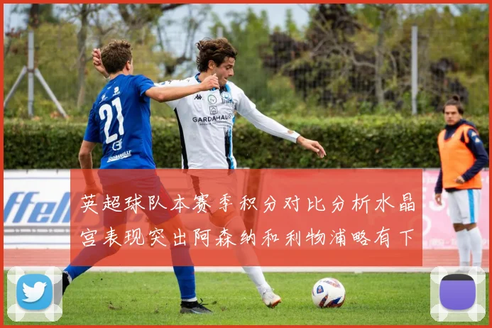 英超球队本赛季积分对比分析水晶宫表现突出阿森纳和利物浦略有下滑