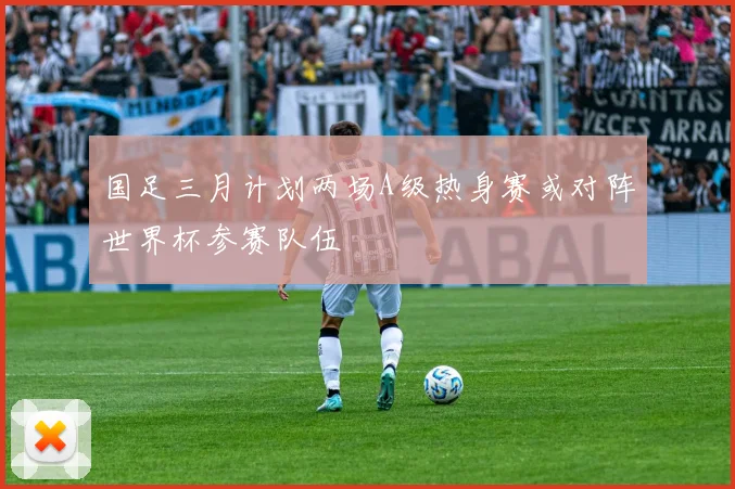 国足三月计划两场A级热身赛或对阵世界杯参赛队伍