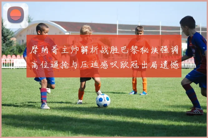 摩纳哥主帅解析战胜巴黎秘诀强调高位逼抢与压迫感叹欧冠出局遗憾