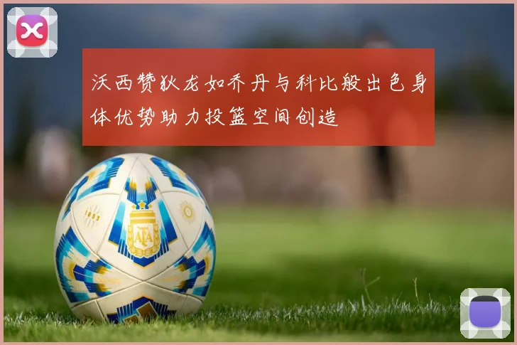 沃西赞狄龙如乔丹与科比般出色身体优势助力投篮空间创造