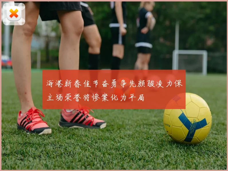 海港新春佳节奋勇争先颜骏凌力保主场荣誉将惨案化为平局