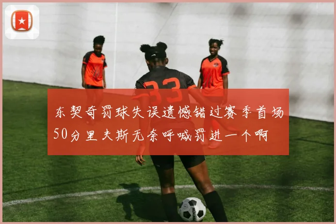 东契奇罚球失误遗憾错过赛季首场50分里夫斯无奈呼喊罚进一个啊
