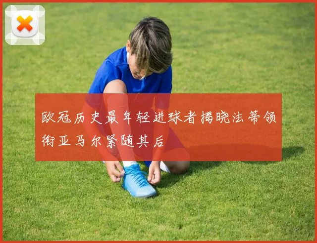 欧冠历史最年轻进球者揭晓法蒂领衔亚马尔紧随其后