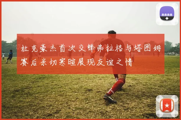 杜克豪杰首次交锋弗拉格与塔图姆赛后亲切寒暄展现友谊之情
