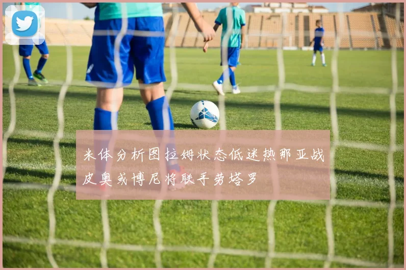 米体分析图拉姆状态低迷热那亚战皮奥或博尼将联手劳塔罗