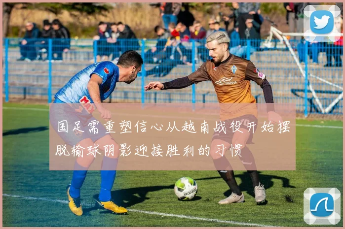 国足需重塑信心从越南战役开始摆脱输球阴影迎接胜利的习惯