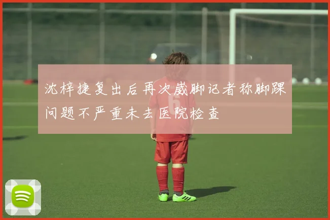 沈梓捷复出后再次崴脚记者称脚踝问题不严重未去医院检查