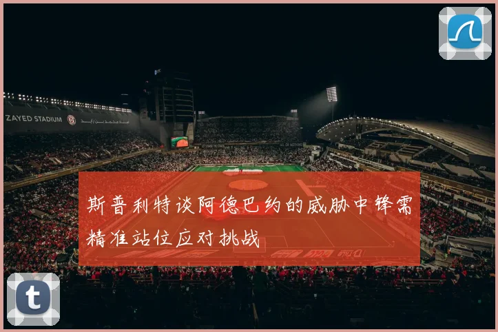 斯普利特谈阿德巴约的威胁中锋需精准站位应对挑战
