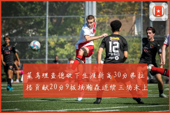 菜鸟理查德砍下生涯新高30分弗拉格贡献20分9板杨瀚森连续三场未上场